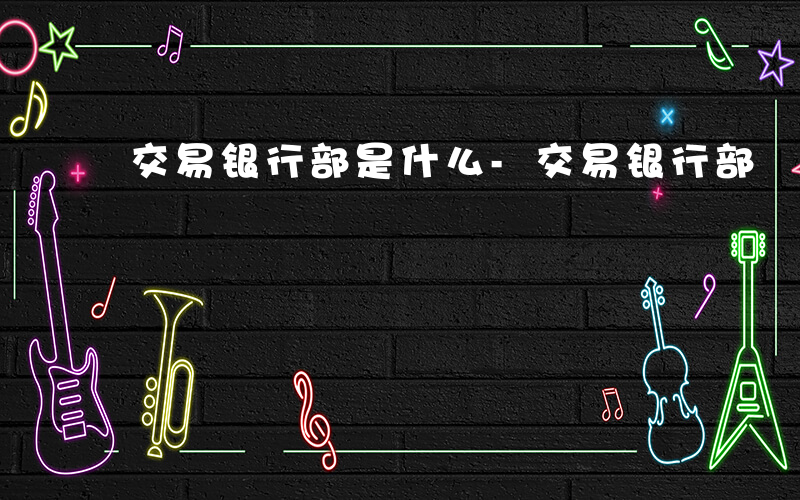 交易银行部是什么-交易银行部 是什么